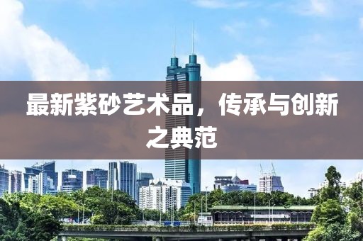最新紫砂藝術(shù)品，傳承與創(chuàng)新之典范