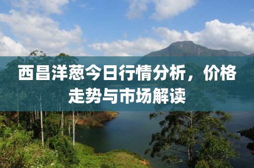 西昌洋蔥今日行情分析，價格走勢與市場解讀
