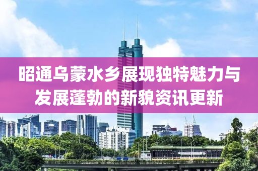 昭通烏蒙水鄉(xiāng)展現(xiàn)獨特魅力與發(fā)展蓬勃的新貌資訊更新