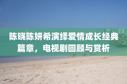 陳曉陳妍希演繹愛情成長經(jīng)典篇章，電視劇回顧與賞析