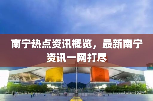南寧熱點(diǎn)資訊概覽，最新南寧資訊一網(wǎng)打盡