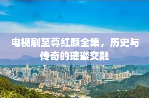 電視劇至尊紅顏全集，歷史與傳奇的璀璨交融