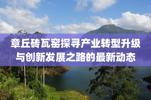 章丘磚瓦窯探尋產(chǎn)業(yè)轉(zhuǎn)型升級與創(chuàng)新發(fā)展之路的最新動態(tài)