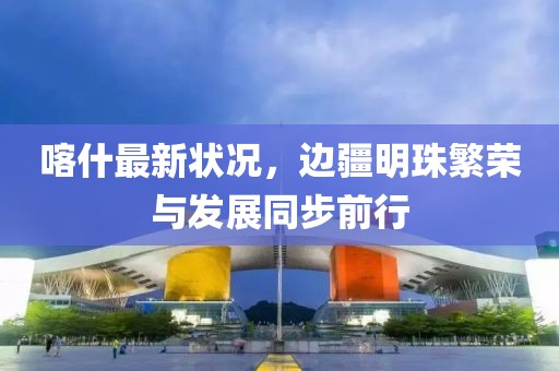 喀什最新狀況，邊疆明珠繁榮與發(fā)展同步前行