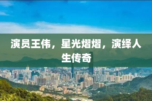 演員王偉，星光熠熠，演繹人生傳奇