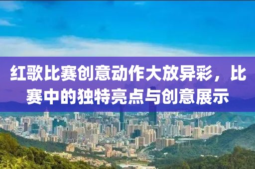 紅歌比賽創(chuàng)意動(dòng)作大放異彩，比賽中的獨(dú)特亮點(diǎn)與創(chuàng)意展示
