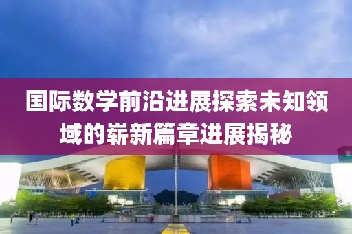 國際數(shù)學前沿進展探索未知領(lǐng)域的嶄新篇章進展揭秘