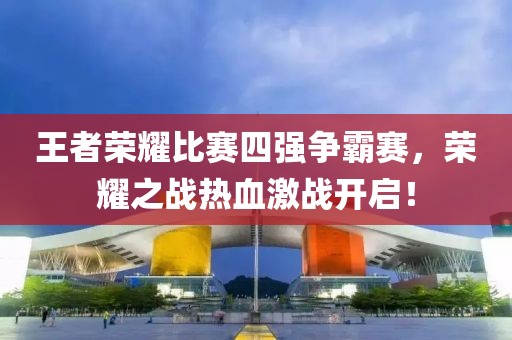 王者榮耀比賽四強爭霸賽，榮耀之戰(zhàn)熱血激戰(zhàn)開啟！