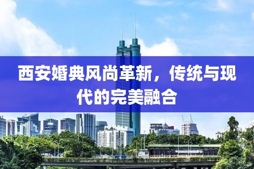 西安婚典風(fēng)尚革新，傳統(tǒng)與現(xiàn)代的完美融合