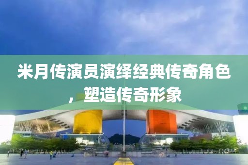 米月傳演員演繹經(jīng)典傳奇角色，塑造傳奇形象