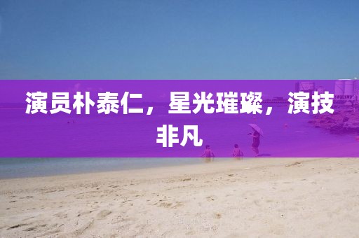 演員樸泰仁，星光璀璨，演技非凡