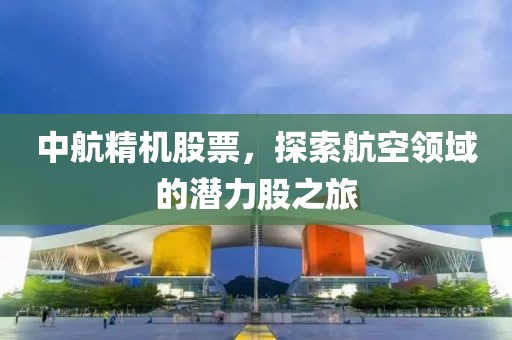 中航精機股票，探索航空領(lǐng)域的潛力股之旅