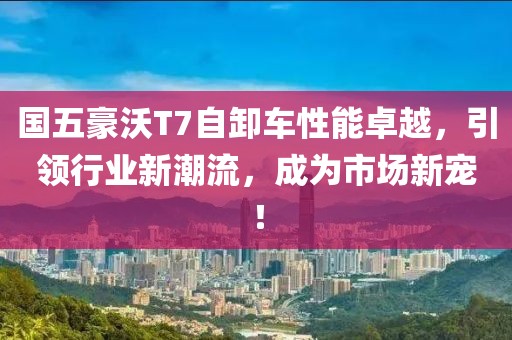 國(guó)五豪沃T7自卸車性能卓越，引領(lǐng)行業(yè)新潮流，成為市場(chǎng)新寵！