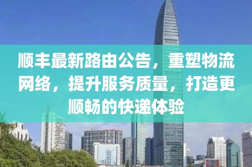 順豐最新路由公告，重塑物流網(wǎng)絡(luò)，提升服務(wù)質(zhì)量，打造更順暢的快遞體驗(yàn)