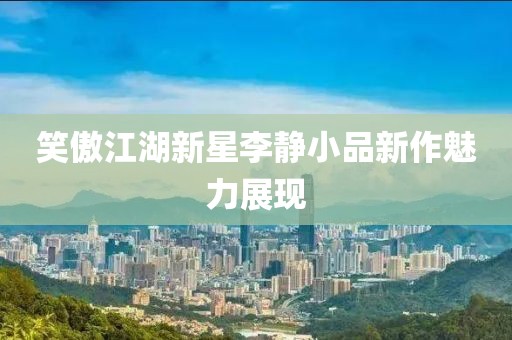 笑傲江湖新星李靜小品新作魅力展現(xiàn)