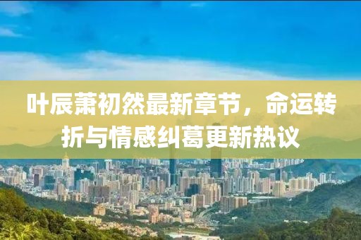 葉辰蕭初然最新章節(jié)，命運(yùn)轉(zhuǎn)折與情感糾葛更新熱議