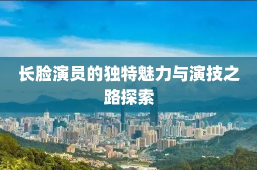 長(zhǎng)臉演員的獨(dú)特魅力與演技之路探索