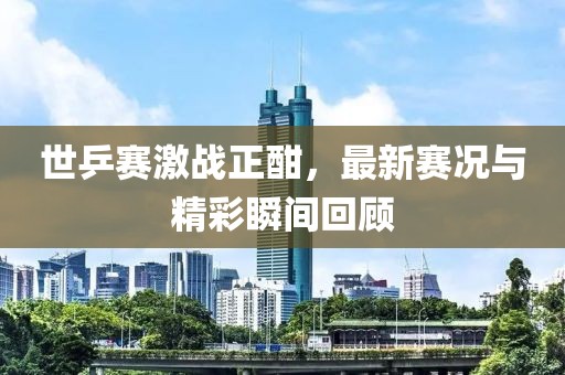 世乒賽激戰(zhàn)正酣，最新賽況與精彩瞬間回顧