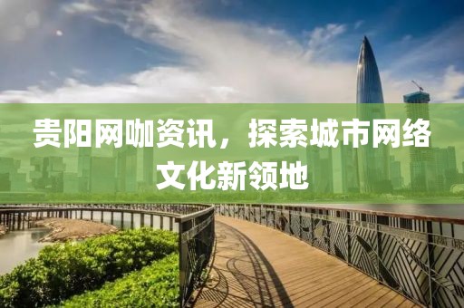 貴陽網(wǎng)咖資訊，探索城市網(wǎng)絡(luò)文化新領(lǐng)地