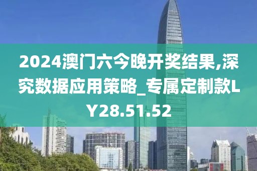 2024澳門六今晚開(kāi)獎(jiǎng)結(jié)果,深究數(shù)據(jù)應(yīng)用策略_專屬定制款LY28.51.52