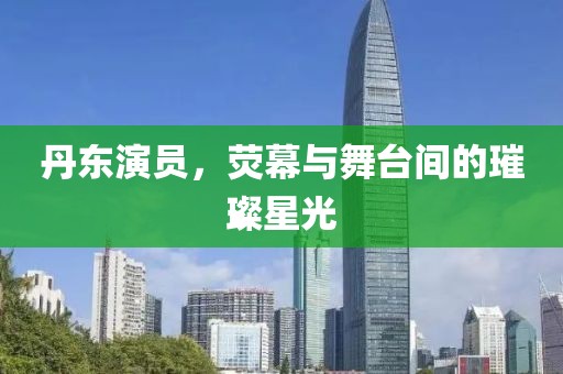 丹東演員，熒幕與舞臺間的璀璨星光