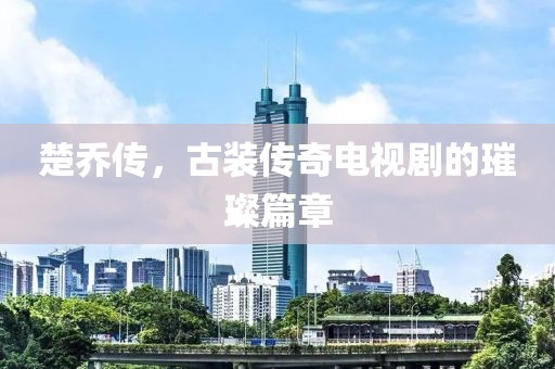 楚喬傳，古裝傳奇電視劇的璀璨篇章