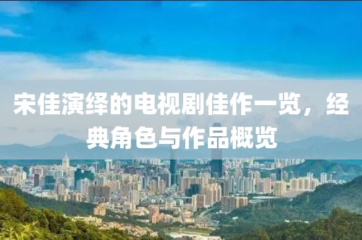 宋佳演繹的電視劇佳作一覽，經典角色與作品概覽