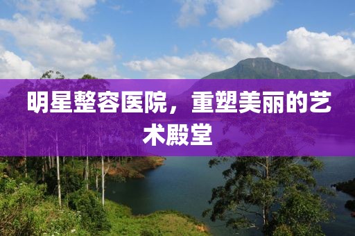 明星整容醫(yī)院，重塑美麗的藝術(shù)殿堂