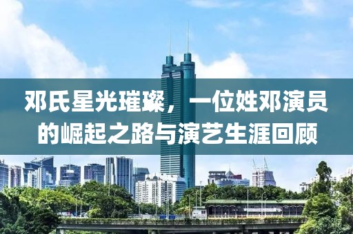 鄧氏星光璀璨，一位姓鄧演員的崛起之路與演藝生涯回顧