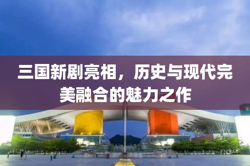 三國新劇亮相，歷史與現(xiàn)代完美融合的魅力之作