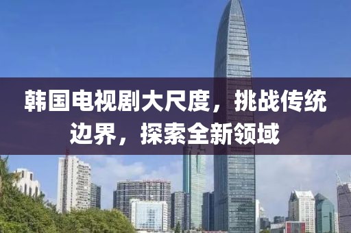 韓國電視劇大尺度，挑戰(zhàn)傳統(tǒng)邊界，探索全新領域