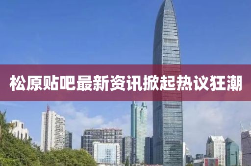 松原貼吧最新資訊掀起熱議狂潮