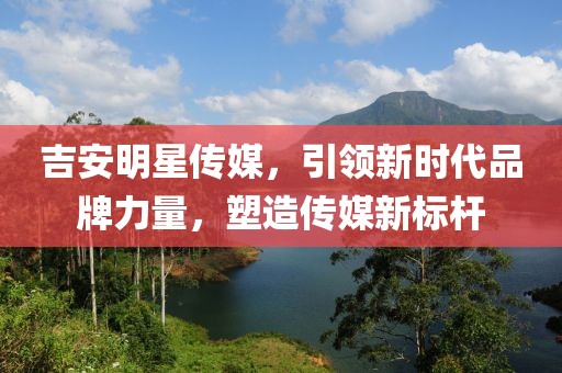 吉安明星傳媒，引領(lǐng)新時(shí)代品牌力量，塑造傳媒新標(biāo)桿