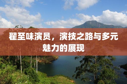 翟至味演員，演技之路與多元魅力的展現(xiàn)