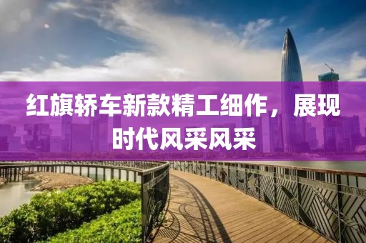 紅旗轎車新款精工細(xì)作，展現(xiàn)時代風(fēng)采風(fēng)采