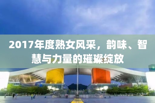 2017年度熟女風(fēng)采，韻味、智慧與力量的璀璨綻放