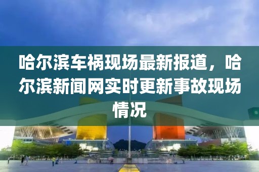 哈爾濱車禍現(xiàn)場(chǎng)最新報(bào)道，哈爾濱新聞網(wǎng)實(shí)時(shí)更新事故現(xiàn)場(chǎng)情況