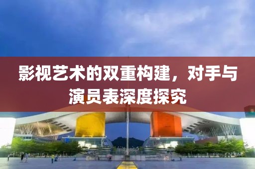 影視藝術(shù)的雙重構(gòu)建，對(duì)手與演員表深度探究