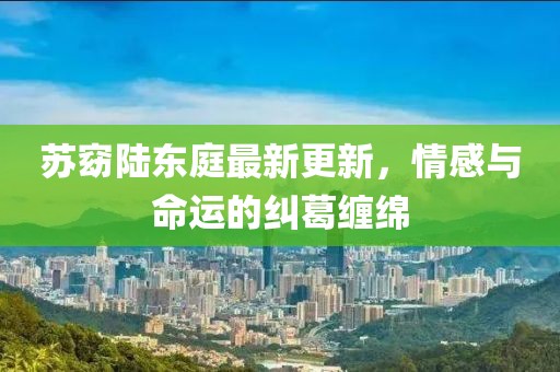 蘇窈陸東庭最新更新，情感與命運的糾葛纏綿