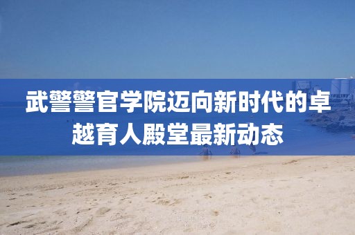 武警警官學(xué)院邁向新時(shí)代的卓越育人殿堂最新動(dòng)態(tài)