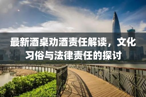 最新酒桌勸酒責(zé)任解讀，文化習(xí)俗與法律責(zé)任的探討
