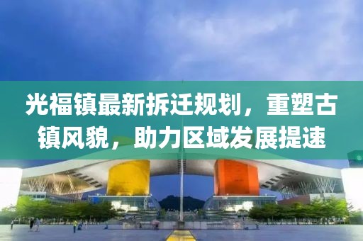 光福鎮(zhèn)最新拆遷規(guī)劃，重塑古鎮(zhèn)風(fēng)貌，助力區(qū)域發(fā)展提速