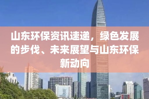 山東環(huán)保資訊速遞，綠色發(fā)展的步伐、未來展望與山東環(huán)保新動向