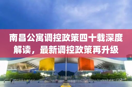 南昌公寓調(diào)控政策四十載深度解讀，最新調(diào)控政策再升級(jí)