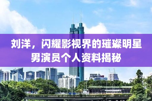 劉洋，閃耀影視界的璀璨明星男演員個(gè)人資料揭秘