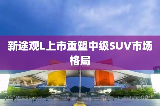 新途觀L上市重塑中級SUV市場格局