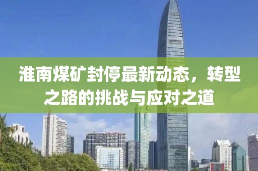 淮南煤礦封停最新動(dòng)態(tài)，轉(zhuǎn)型之路的挑戰(zhàn)與應(yīng)對(duì)之道