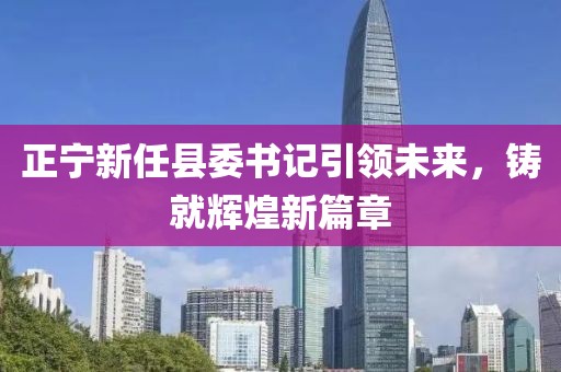 正寧新任縣委書記引領(lǐng)未來，鑄就輝煌新篇章