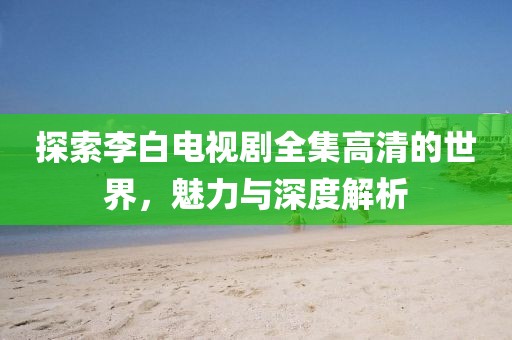 探索李白電視劇全集高清的世界，魅力與深度解析