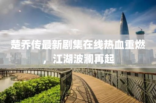 楚喬傳最新劇集在線熱血重燃，江湖波瀾再起